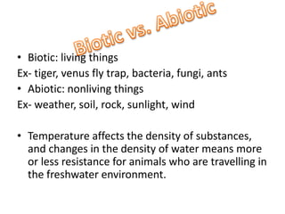 Biotic: living thingsEx- tiger, venus fly trap, bacteria, fungi, antsAbiotic: nonliving thingsEx- weather, soil, rock, sunlight, windTemperature affects the density of substances, and changes in the density of water means more or less resistance for animals who are travelling in the freshwater environment.Biotic vs. Abiotic