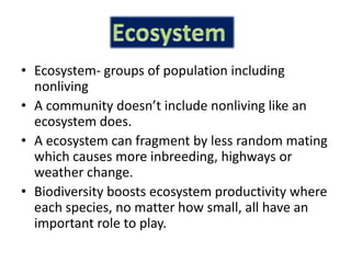 Ecosystem- groups of population including nonliving A community doesn’t include nonliving like an ecosystem does.A ecosystem can fragment by less random mating which causes more inbreeding, highways or weather change.Biodiversity boosts ecosystem productivity where each species, no matter how small, all have an important role to play.Ecosystem 