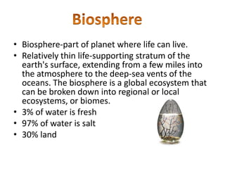 Biosphere-part of planet where life can live.Relatively thin life-supporting stratum of the earth's surface, extending from a few miles into the atmosphere to the deep-sea vents of the oceans. The biosphere is a global ecosystem that can be broken down into regional or local ecosystems, or biomes.3% of water is fresh 97% of water is salt 30% landBiosphere 