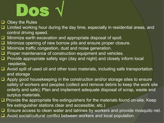 Obey the Rules
 Limited working hour during the day time, especially in residential areas, and
control driving speed.
 Minimize earth excavation and appropriate disposal of spoil.
 Minimize opening of new borrow pits and ensure proper closure.
 Minimize traffic congestion, dust and noise generation.
 Proper maintenance of construction equipment and vehicles.
 Provide appropriate safety sign (day and night) and closely inform local
residents.
 Avoid spill of used oil and other toxic materials, including safe transportation
and storage
 Apply good housekeeping in the construction and/or storage sites to ensure
safety of workers and peoples (collect and remove debris to keep the work site
orderly and safe); Plan and implement adequate disposal of scrap, waste and
surplus materials.
 Provide the appropriate fire extinguishers for the materials found on-site. Keep
fire extinguisher stations clear and accessible; etc.)
 Ensure access to clean water and latrines by workers and provide mosquito net.
 Avoid social/cultural conflict between workers and local population.
Dos √
 