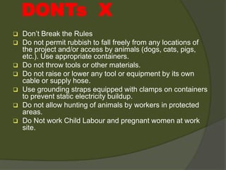  Don’t Break the Rules
 Do not permit rubbish to fall freely from any locations of
the project and/or access by animals (dogs, cats, pigs,
etc.). Use appropriate containers.
 Do not throw tools or other materials.
 Do not raise or lower any tool or equipment by its own
cable or supply hose.
 Use grounding straps equipped with clamps on containers
to prevent static electricity buildup.
 Do not allow hunting of animals by workers in protected
areas.
 Do Not work Child Labour and pregnant women at work
site.
DONTs X
 