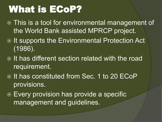 What is ECoP?
 This is a tool for environmental management of
the World Bank assisted MPRCP project.
 It supports the Environmental Protection Act
(1986).
 It has different section related with the road
requirement.
 It has constituted from Sec. 1 to 20 ECoP
provisions.
 Every provision has provide a specific
management and guidelines.
 