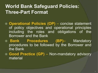 3
World Bank Safeguard Policies:
Three-Part Format
 Operational Policies (OP) – concise statement
of policy objectives and operational principles
including the roles and obligations of the
Borrower and the Bank
 Bank Procedures (BP)– Mandatory
procedures to be followed by the Borrower and
the Bank
 Good Practice (GP) – Non-mandatory advisory
material
 