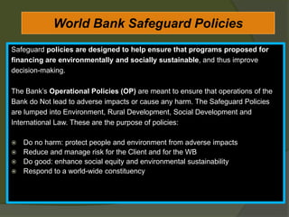 World Bank Safeguard Policies
Safeguard policies are designed to help ensure that programs proposed for
financing are environmentally and socially sustainable, and thus improve
decision-making.
The Bank’s Operational Policies (OP) are meant to ensure that operations of the
Bank do Not lead to adverse impacts or cause any harm. The Safeguard Policies
are lumped into Environment, Rural Development, Social Development and
International Law. These are the purpose of policies:
 Do no harm: protect people and environment from adverse impacts
 Reduce and manage risk for the Client and for the WB
 Do good: enhance social equity and environmental sustainability
 Respond to a world-wide constituency
 