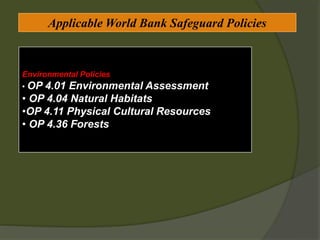 Applicable World Bank Safeguard Policies
Environmental Policies
• OP 4.01 Environmental Assessment
• OP 4.04 Natural Habitats
•OP 4.11 Physical Cultural Resources
• OP 4.36 Forests
 