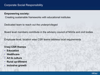 Corporate Social Responsibility Empowering society: Creating sustainable frameworks with educational institutes Dedicated team to reach out the underprivileged Board level members contribute in the advisory council of NGOs and civil bodies Employee level, location wise CSR teams address local requirements 5 key CSR themes Education Healthcare Art & culture Rural up-liftment Inclusive growth 