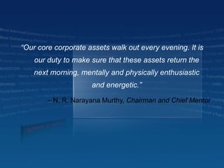 –  N. R. Narayana Murthy,  Chairman and Chief Mentor “ Our core corporate assets walk out every evening. It is our duty to make sure that these assets return the next morning, mentally and physically enthusiastic and energetic.” 