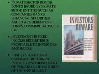  PRIVATE SECTOR BONDS:
  BONDS ISSUED BY PRIVATE
  SETOR ENTITIES SUCH AS
  COMPANIES, BANKS.
  FINANCIAL SECURITIES
  ISSUED ARE DEBENTURE
  BONDS,COMMERCIAL PAPER
  ETC.

 INVESTMENT IS FIXED
  INCOME SECURITIES IS
  PROFITABLE TO INVESTORS
  AND BANKS.

 ENSURE STEADY AND
  CONSTANT RETURN BY
  INTEREST AND REPAYMENT
  OF PRINCIPAL OF MATURITY
  OF THE INSTRUMENT.
 