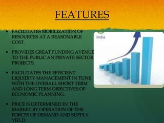 FEATURES
 FACILITATES MOBILIZATION OF
  RESOURCES AT A REASONABLE
  COST.

 PROVIDES GREAT FUNDING AVENUE
  TO THE PUBLIC AN PRIVATE SECTOR
  PROJECTS.

 FACILITATES THE EFFICIENT
  LIQUIDITY MANAGEMENT IN TUNE
  WITH THE OVERALL SHORT TERM
  AND LONG TERM OBJECTIVES OF
  ECONOMIC PLANNING.

 PRICE IS DETERMINED IN THE
  MARKET BY OPERATION OF THE
  FORCES OF DEMAND AND SUPPLY
  YIELD.
 