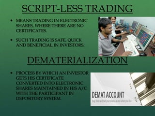 SCRIPT-LESS TRADING
 MEANS TRADING IN ELECTRONIC
  SHARES, WHERE THERE ARE NO
  CERTIFICATES.

 SUCH TRADING IS SAFE, QUICK
  AND BENEFICIAL IN INVESTORS.


      DEMATERIALIZATION
 PROCESS BY WHICH AN INVESTOR
  GETS HIS CERTIFICATE
  CONVERTED INTO ELECTRONIC
  SHARES MAINTAINED IN HIS A/C
  WITH THE PARTICIPANT IN
  DEPOSITORY SYSTEM.
 