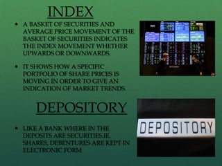 INDEX
 A BASKET OF SECURITIES AND
  AVERAGE PRICE MOVEMENT OF THE
  BASKET OF SECURITIES INDICATES
  THE INDEX MOVEMENT WHETHER
  UPWARDS OR DOWNWARDS.

 IT SHOWS HOW A SPECIFIC
  PORTFOLIO OF SHARE PRICES IS
  MOVING IN ORDER TO GIVE AN
  INDICATION OF MARKET TRENDS.


     DEPOSITORY
 LIKE A BANK WHERE IN THE
  DEPOSITS ARE SECURITIES.IE.
  SHARES, DEBENTURES ARE KEPT IN
  ELECTRONIC FORM
 