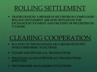 ROLLING SETTLEMENT
 TRADES DONE BY A BROKER IN SECURITIES IN COMPULSORY
  ROLLING SETTLEMENT ARE NOW SETTLED ON THE
  EXCHANGE BY PAYMENT AND DELIVERY OF SECURITIES ON
  T+2 BASIS.



CLEARING COOPERATION
 IS A PART OF THE EXCHANGE OR A SEPARATE ENTITY
  WHICH PERFORMS 3 FUNCTIONS:
 CLEARS AND SETTLES ALL TRANSACTIONS
 FINANCIAL GUARANTEE FOR ALL TRANSACTIONS
  EXECUTED.
 PROVIDES RISK MANAGEMENT FUNCTIONS
 