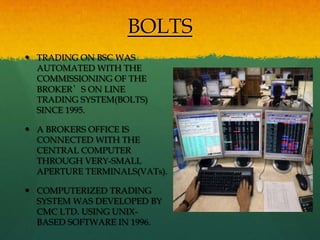 BOLTS
 TRADING ON BSC WAS
  AUTOMATED WITH THE
  COMMISSIONING OF THE
  BROKER’S ON LINE
  TRADING SYSTEM(BOLTS)
  SINCE 1995.

 A BROKERS OFFICE IS
  CONNECTED WITH THE
  CENTRAL COMPUTER
  THROUGH VERY-SMALL
  APERTURE TERMINALS(VATs).

 COMPUTERIZED TRADING
  SYSTEM WAS DEVELOPED BY
  CMC LTD. USING UNIX-
  BASED SOFTWARE IN 1996.
 