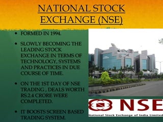 NATIONAL STOCK
        EXCHANGE (NSE)
 FORMED IN 1994.

 SLOWLY BECOMING THE
  LEADING STOCK
  EXCHANGE IN TERMS OF
  TECHNOLOGY, SYSTEMS
  AND PRACTICES IN DUE
  COURSE OF TIME.

 ON THE 1ST DAY OF NSE
  TRADING , DEALS WORTH
  RS.2.4 CRORE WERE
  COMPLETED.

 IT BOOSTS SCREEN BASED
  TRADING SYSTEM.
 