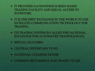  IT PROVIDES NATIONWIDE SCREEN BASED
  TRADING FACILITY AND EQUAL ACCESS TO
  INVESTORS.

 IT IS THE FIRST EXCHANGE IN THE WORLD TO USE
  SATELLITE COMMUNICATION TECHNOLOGY FOR
  TRADING.

 ITS TRADING SYSTEM IS CALLED THE NATIONAL
  EXCHANGE FOR AUTOMATED TRADING(NEAT).

 SPECIAL FEATURES:

 CENTRAL DEPOSITARY FUND

 NATIONAL CLEARING HOUSE

 COMMON SETTLEMENT AND TRADE CYCLES
 