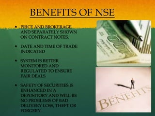 BENEFITS OF NSE
 PRICE AND BROKERAGE
  AND SEPARATELY SHOWN
  ON CONTRACT NOTES.

 DATE AND TIME OF TRADE
  INDICATED

 SYSTEM IS BETTER
  MONITORED AND
  REGULATED TO ENSURE
  FAIR DEALS

 SAFETY OF SECURITIES IS
  ENHANCED IN A
  DEPOSITORY AND WILL BE
  NO PROBLEMS OF BAD
  DELIVERY LOSS, THEFT OR
  FORGERY.
 