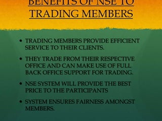 BENEFITS OF NSE TO
  TRADING MEMBERS

 TRADING MEMBERS PROVIDE EFFICIENT
  SERVICE TO THEIR CLIENTS.
 THEY TRADE FROM THEIR RESPECTIVE
  OFFICE AND CAN MAKE USE OF FULL
  BACK OFFICE SUPPORT FOR TRADING.
 NSE SYSTEM WILL PROVIDE THE BEST
  PRICE TO THE PARTICIPANTS
 SYSTEM ENSURES FAIRNESS AMONGST
  MEMBERS.
 