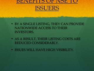 BENEFITS OF NSE TO
       ISSUERS

• BY A SINGLE LISTING, THEY CAN PROVIDE
 NATIONWIDE ACCESS TO THEIR
 INVESTORS.

• AS A RESULT, THEIR LISTING COSTS ARE
 REDUCED CONSIDERABLY.

• ISSUES WILL HAVE HIGH VISIBILITY.
 