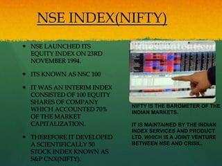 NSE INDEX(NIFTY)
 NSE LAUNCHED ITS
  EQUITY INDEX ON 23RD
  NOVEMBER 1994.

 ITS KNOWN AS NSC 100

 IT WAS AN INTERIM INDEX
  CONSISTED OF 100 EQUITY
  SHARES OF COMPANY
                            NIFTY IS THE BAROMETER OF THE
  WHICH ACCOUNTED 70%       INDIAN MARKETS.
  OF THE MARKET
  CAPITALIZATION.           IT IS MAINTAINED BY THE INDIAN
                            INDEX SERVICES AND PRODUCT
 THEREFORE IT DEVELOPED    LTD. WHICH IS A JOINT VENTURE
  A SCIENTIFICALLY 50       BETWEEN NSE AND CRISIL.
  STOCK INDEX KNOWN AS
  S&P CNX(NIFTY).
 