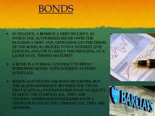 BONDS

   IN FINANCE, A BOND IS A DEBT SECURITY, IN
    WHICH THE AUTHORIZED ISSUER OWES THE
    HOLDERS A DEBT AND, DEPENDING ON THE TERMS
    OF THE BOND, IS OBLIGED TO PAY INTEREST (THE
    COUPON) AND/OR TO REPAY THE PRINCIPAL AT A
    LATER DATE, TERMED MATURITY.

   A BOND IS A FORMAL CONTRACT TO REPAY
    BORROWED MONEY WITH INTEREST AT FIXED
    INTERVALS.

   BONDS AND STOCKS ARE BOTH SECURITIES, BUT
    THE MAJOR DIFFERENCE BETWEEN THE TWO IS
    THAT (CAPITAL) STOCKHOLDERS HAVE AN EQUITY
    STAKE IN THE COMPANY (I.E., THEY ARE
    OWNERS), WHEREAS BONDHOLDERS HAVE A
    CREDITOR STAKE IN THE COMPANY (I.E., THEY ARE
    LENDERS).
 