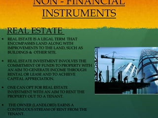 NON - FINANCIAL
                INSTRUMENTS
    REAL ESTATE
   REAL ESTATE IS A LEGAL TERM THAT
    ENCOMPASSES LAND ALONG WITH
    IMPROVEMENTS TO THE LAND, SUCH AS
    BUILDINGS & OTHER SITE.

   REAL ESTATE INVESTMENT INVOLVES THE
    COMMITMENT OF FUNDS TO PROPERTY WITH
    AN AIM TO GENERATE INCOME THROUGH
    RENTAL OR LEASE AND TO ACHIEVE
    CAPITAL APPRECIATION.

   ONE CAN OPT FOR REAL ESTATE
    INVESTMENT WITH AN AIM TO RENT THE
    PROPERTY OUT TO A TENANT.

   THE OWNER (LANDLORD) EARNS A
    CONTINUOUS STREAM OF RENT FROM THE
    TENANT.
 