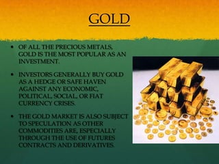 GOLD
 OF ALL THE PRECIOUS METALS,
  GOLD IS THE MOST POPULAR AS AN
  INVESTMENT.

 INVESTORS GENERALLY BUY GOLD
  AS A HEDGE OR SAFE HAVEN
  AGAINST ANY ECONOMIC,
  POLITICAL, SOCIAL, OR FIAT
  CURRENCY CRISES.

 THE GOLD MARKET IS ALSO SUBJECT
  TO SPECULATION AS OTHER
  COMMODITIES ARE, ESPECIALLY
  THROUGH THE USE OF FUTURES
  CONTRACTS AND DERIVATIVES.
 