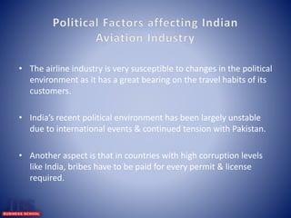 • The airline industry is very susceptible to changes in the political 
environment as it has a great bearing on the travel habits of its 
customers. 
• India’s recent political environment has been largely unstable 
due to international events & continued tension with Pakistan. 
• Another aspect is that in countries with high corruption levels 
like India, bribes have to be paid for every permit & license 
required. 
 