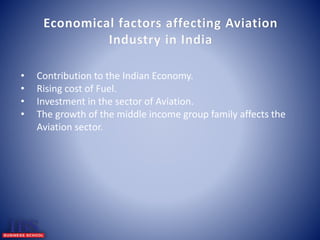 Economical factors affecting Aviation 
Industry in India 
• Contribution to the Indian Economy. 
• Rising cost of Fuel. 
• Investment in the sector of Aviation. 
• The growth of the middle income group family affects the 
Aviation sector. 
 