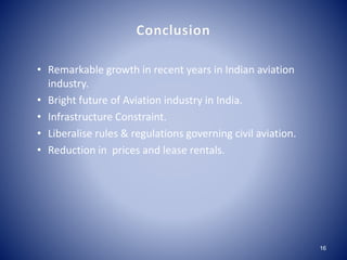 Conclusion 
16 
• Remarkable growth in recent years in Indian aviation 
industry. 
• Bright future of Aviation industry in India. 
• Infrastructure Constraint. 
• Liberalise rules & regulations governing civil aviation. 
• Reduction in prices and lease rentals. 
