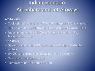 Indian Scenario: 
Air Sahara and Jet Airways 
Jet Airways 
• Took off with four Boeing 737-300’s in April 1992 at Mumbai 
• 100% Subsidiary of Tailwinds Ltd, situated in Cayman island 
• Indian promoter, Naresh Goyal bought the entire stake, 
became sole owner 
Air Sahara 
• Started operation in 1993, between new Delhi and Mumbai 
sectors 
• By 2001, it expanded its flying routes to 12 sectors 
• Won many excellence award 
• Turnover of Rs. 3.5 billion in 2001 
 