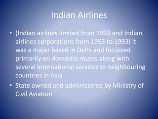 Indian Airlines 
• (Indian airlines limited from 1993 and Indian 
airlines corporations from 1953 to 1993) It 
was a major based in Delhi and focussed 
primarily on domestic routes along with 
several international services to neighbouring 
countries in Asia. 
• State owned and administered by Ministry of 
Civil Aviation 
 