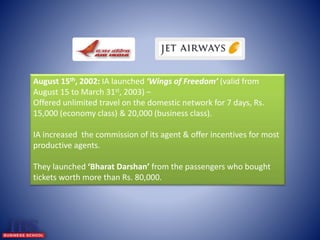 August 15th, 2002: IA launched ‘Wings of Freedom’ (valid from 
August 15 to March 31st, 2003) – 
Offered unlimited travel on the domestic network for 7 days, Rs. 
15,000 (economy class) & 20,000 (business class). 
IA increased the commission of its agent & offer incentives for most 
productive agents. 
They launched ‘Bharat Darshan’ from the passengers who bought 
tickets worth more than Rs. 80,000. 
 