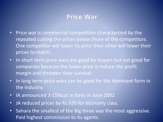 Price War 
• Price war is commercial competition characterized by the 
repeated cutting the prices below those of the competitors. 
One competitor will lower its price then other will lower their 
prices to match. 
• In short term price wars are good for buyers but not good for 
companies because the lower price is reduce the profit 
margin and threaten their survival. 
• In long term price wars can be good for the dominant form in 
the industry. 
• IA announced 3-15%cut in fares in June 2002 
• JA reduced prices by Rs.635 for economy class. 
• Sahara the smallest of the Big three was the most aggressive. 
Paid highest commission to its agents. 
 