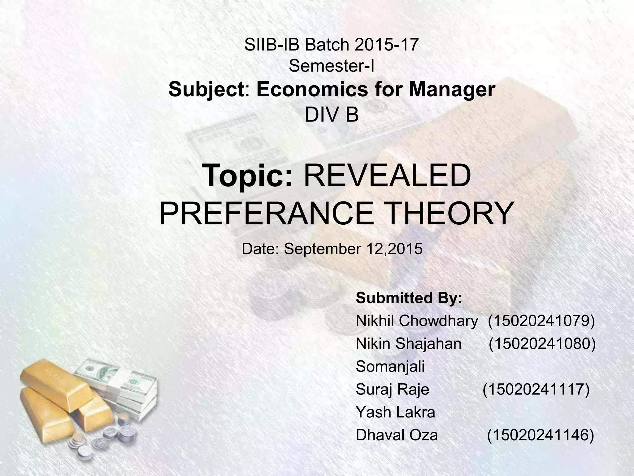 SIIB-IB Batch 2015-17
Semester-I
Subject: Economics for Manager
DIV B
Submitted By:
Nikhil Chowdhary (15020241079)
Nikin Shajahan (15020241080)
Somanjali
Suraj Raje (15020241117)
Yash Lakra
Dhaval Oza (15020241146)
Topic: REVEALED
PREFERANCE THEORY
Date: September 12,2015
 