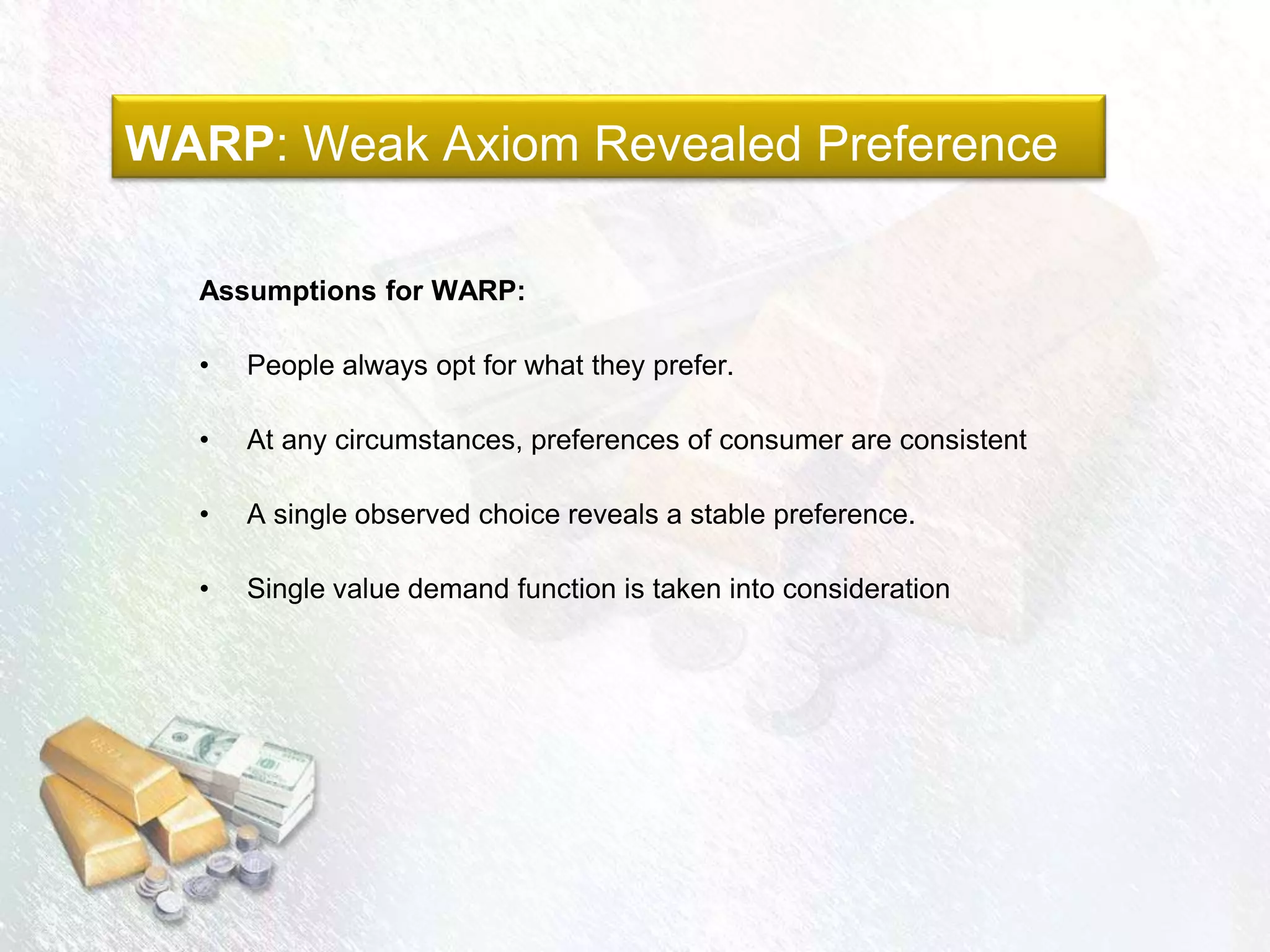 WARP: Weak Axiom Revealed Preference
Assumptions for WARP:
• People always opt for what they prefer.
• At any circumstances, preferences of consumer are consistent
• A single observed choice reveals a stable preference.
• Single value demand function is taken into consideration
 