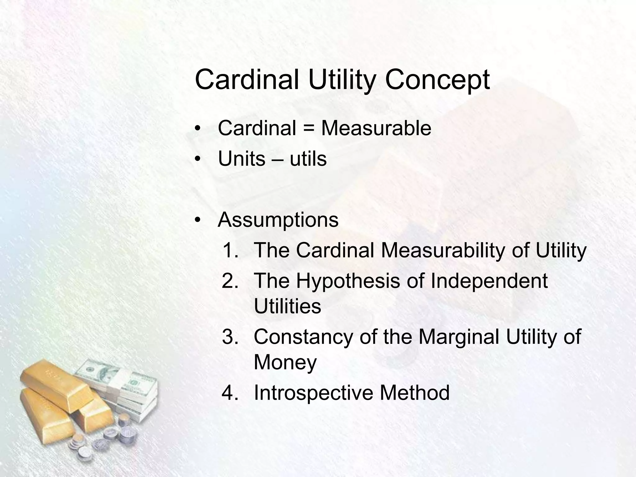 Cardinal Utility Concept
• Cardinal = Measurable
• Units – utils
• Assumptions
1. The Cardinal Measurability of Utility
2. The Hypothesis of Independent
Utilities
3. Constancy of the Marginal Utility of
Money
4. Introspective Method
 