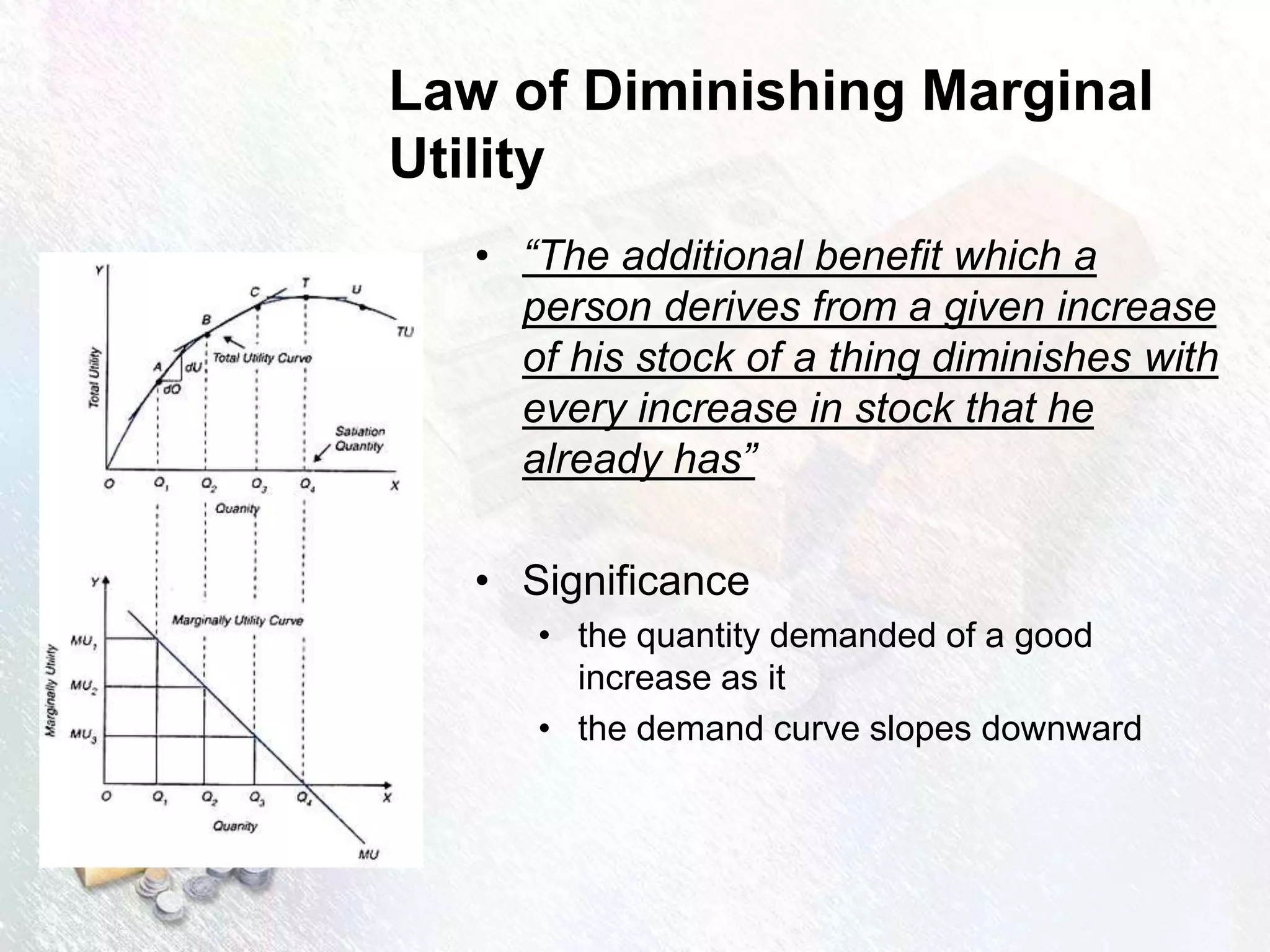 Law of Diminishing Marginal
Utility
• “The additional benefit which a
person derives from a given increase
of his stock of a thing diminishes with
every increase in stock that he
already has”
• Significance
• the quantity demanded of a good
increase as it
• the demand curve slopes downward
 