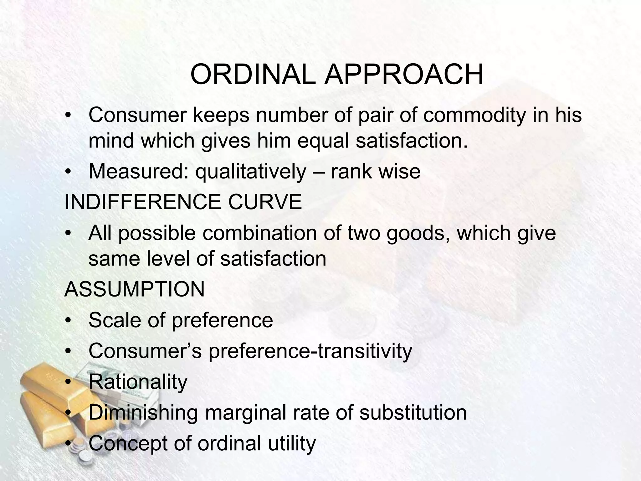 ORDINAL APPROACH
• Consumer keeps number of pair of commodity in his
mind which gives him equal satisfaction.
• Measured: qualitatively – rank wise
INDIFFERENCE CURVE
• All possible combination of two goods, which give
same level of satisfaction
ASSUMPTION
• Scale of preference
• Consumer’s preference-transitivity
• Rationality
• Diminishing marginal rate of substitution
• Concept of ordinal utility
 