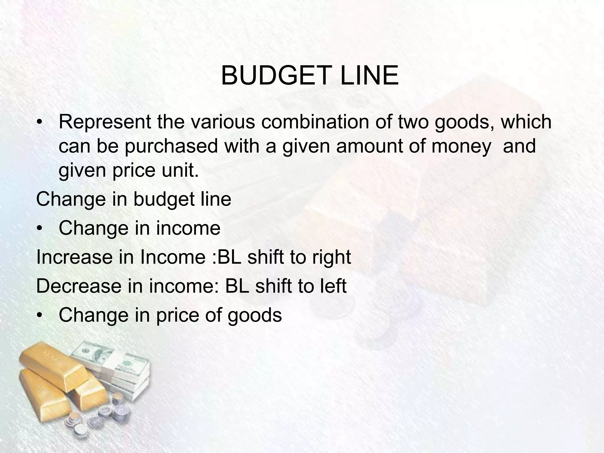 BUDGET LINE
• Represent the various combination of two goods, which
can be purchased with a given amount of money and
given price unit.
Change in budget line
• Change in income
Increase in Income :BL shift to right
Decrease in income: BL shift to left
• Change in price of goods
 