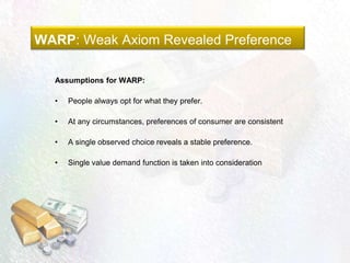 WARP: Weak Axiom Revealed Preference
Assumptions for WARP:
• People always opt for what they prefer.
• At any circumstances, preferences of consumer are consistent
• A single observed choice reveals a stable preference.
• Single value demand function is taken into consideration
 
