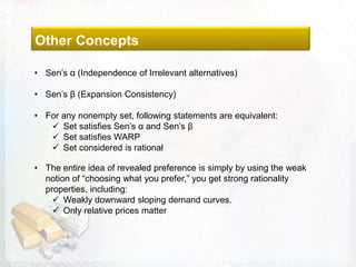 Other Concepts
• Sen’s α (Independence of Irrelevant alternatives)
• Sen’s β (Expansion Consistency)
• For any nonempty set, following statements are equivalent:
 Set satisfies Sen’s α and Sen’s β
 Set satisfies WARP
 Set considered is rational
• The entire idea of revealed preference is simply by using the weak
notion of “choosing what you prefer,” you get strong rationality
properties, including:
 Weakly downward sloping demand curves.
 Only relative prices matter
 