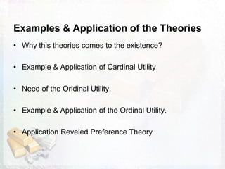Examples & Application of the Theories
• Why this theories comes to the existence?
• Example & Application of Cardinal Utility
• Need of the Oridinal Utility.
• Example & Application of the Ordinal Utility.
• Application Reveled Preference Theory
 