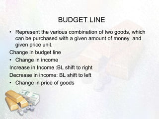 BUDGET LINE
• Represent the various combination of two goods, which
can be purchased with a given amount of money and
given price unit.
Change in budget line
• Change in income
Increase in Income :BL shift to right
Decrease in income: BL shift to left
• Change in price of goods
 