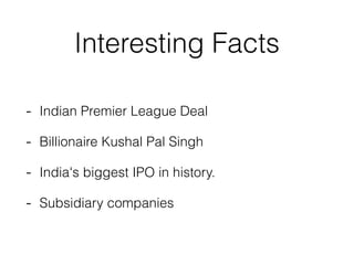 Interesting Facts
- Indian Premier League Deal
- Billionaire Kushal Pal Singh
- India's biggest IPO in history.
- Subsidia...