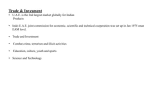 Trade & Invesment
• U.A.E. is the 2nd largest market globally for Indian
Products
• Indo-U.A.E. joint commission for economic, scientific and technical cooperation was set up in Jan 1975 onan
EAM level.
• Trade and Investment
• Combat crime, terrorism and illicit activities
• Education, culture, youth and sports
• Science and Technology
 