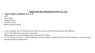 • India is also the 3rd largest investor in U.A.E.
• Major Indian companies in U.A.E.
• L&T
• Punj Lloyd
• Hinduja Group
• Pioneer Cement
• Oberoi Group of Hotels
• U.A.E. possesses 10% of world’s proven crude oil reserves, which will last for more than 100years.
• U.A.E. free trade zones are home to more than
• 3000 companies with an estimated trade of around US$ 8 billion.
• U.A.E. has easy access to 1.5 billion consumer markets situated in Africa, West Asia and East Europe as well as the areas
around the Red Sea and the Gulf
 