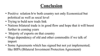 Conclusion
• Positive relation b/w both country not only Economical but
poloitical as well as socal level
• Trying to buld new trads link
• Nations bilateral trade is in good flow and hope that it will boost
further in coming years
• Mojorty of exports on that country
• Huge dependency of old and other commodits if we talk of
import
• Some Agreements which has signed but not yet implemented;
like BIPA (Bilateral Investment Protection Agreement)
 
