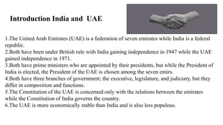 1.The United Arab Emirates (UAE) is a federation of seven emirates while India is a federal
republic.
2.Both have been under British rule with India gaining independence in 1947 while the UAE
gained independence in 1971.
3.Both have prime ministers who are appointed by their presidents, but while the President of
India is elected, the President of the UAE is chosen among the seven emirs.
4.Both have three branches of government; the executive, legislature, and judiciary, but they
differ in composition and functions.
5.The Constitution of the UAE is concerned only with the relations between the emirates
while the Constitution of India governs the country.
6.The UAE is more economically stable than India and is also less populous.
Introduction India and UAE
 