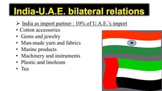  India as import partner : 10% of U.A.E.’s import
• Cotton accessories
• Gems and jewelry
• Man-made yarn and fabrics
• Marine products
• Machinery and instruments
• Plastic and linoleum
• Tea
 