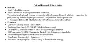 Political Economic&Socal factor
• Political
• UAE Federal Government
• Each Emirate has its own governmental institution.
• The ruling family of each Emirate is a member of the Supreme Council, which is responsible for
policy-making and electing the president and vice president for five-year terms.
• President : HH Sheikh Khalifa bin Zayed Ali Nahyan , Ruler of Abu Dhabi
• Economic
• Currency: Emirate dirham (Dh or AED)
• Exchange Rate: 1dr=0.27USD=17.70 INR(today morning)
• Oil exports: 2.2 million barrels of crude oil/day,3rd largest exporter
• GDP per capita: $24,176.95 per capita Ranked 11th. 9 times more than India
• Increase in spending for infrastructure and job creation
• Fiscal year: 1 January to 31 December.
• Free zone : strongest pillars of the country’ s diversification strategy
 